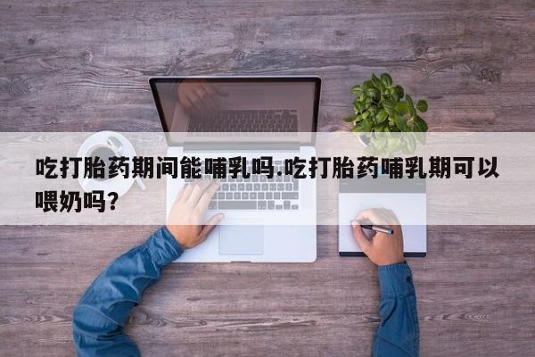 打胎药使用吃打胎药期间能哺乳吗.吃打胎药哺乳期可以喂奶吗？