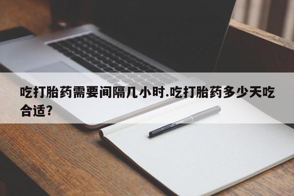 打胎药使用吃打胎药需要间隔几小时.吃打胎药多少天吃合适？