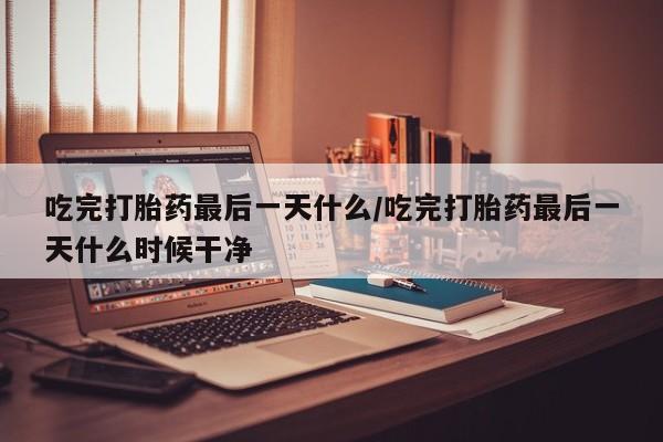 打胎药使用吃完打胎药最后一天什么/吃完打胎药最后一天什么时候干净