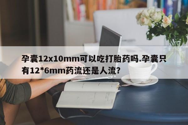 打胎药使用孕囊12x10mm可以吃打胎药吗.孕囊只有12*6mm药流还是人流?