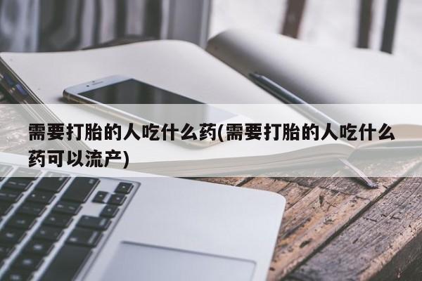打胎药使用需要打胎的人吃什么药(需要打胎的人吃什么药可以流产)