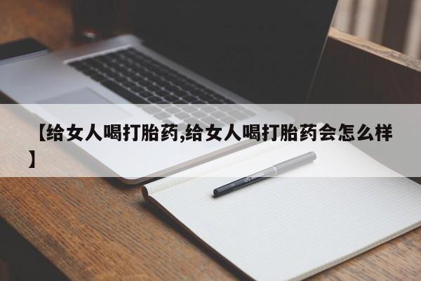 打胎药使用【给女人喝打胎药,给女人喝打胎药会怎么样】