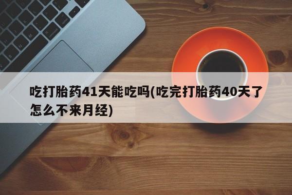 打胎药使用吃打胎药41天能吃吗(吃完打胎药40天了怎么不来月经)