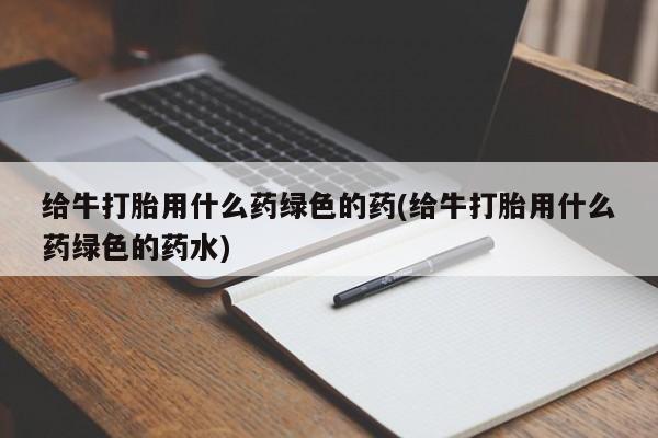 打胎药使用给牛打胎用什么药绿色的药(给牛打胎用什么药绿色的药水)