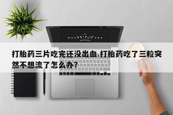 打胎药使用打胎药三片吃完还没出血.打胎药吃了三粒突然不想流了怎么办?