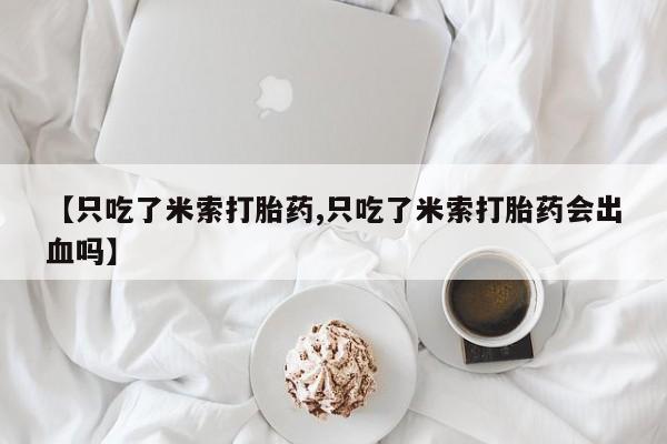 打胎药使用【只吃了米索打胎药,只吃了米索打胎药会出血吗】