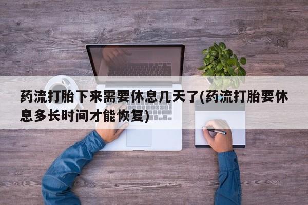 打胎药使用药流打胎下来需要休息几天了(药流打胎要休息多长时间才能恢复)