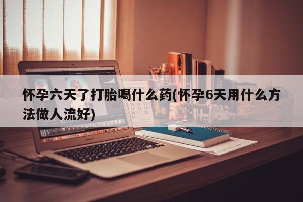 打胎药使用怀孕六天了打胎喝什么药(怀孕6天用什么方法做人流好)