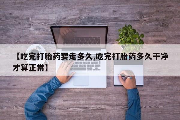 打胎药使用【吃完打胎药要走多久,吃完打胎药多久干净才算正常】