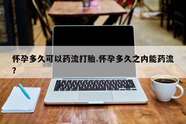 打胎药使用怀孕多久可以药流打胎.怀孕多久之内能药流？