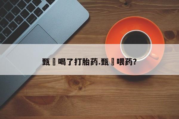 打胎药使用甄嬛喝了打胎药.甄嬛喂药？