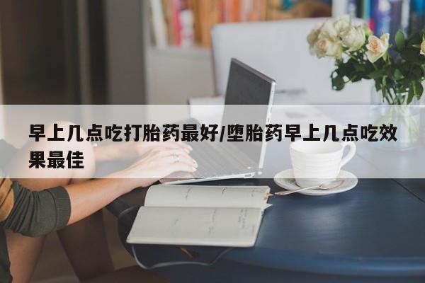 打胎药使用早上几点吃打胎药最好/堕胎药早上几点吃效果最佳