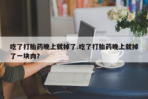 打胎药使用吃了打胎药晚上就掉了.吃了打胎药晚上就掉了一块肉？
