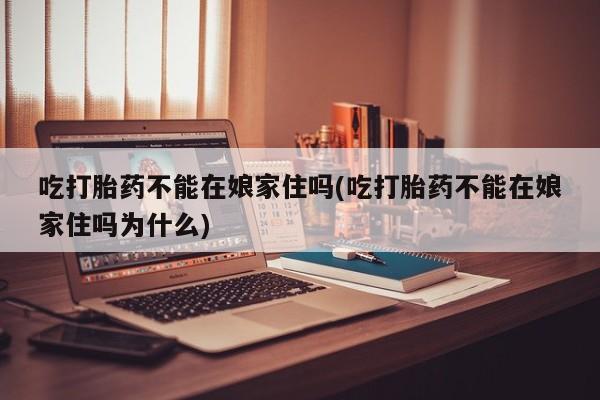打胎药使用吃打胎药不能在娘家住吗(吃打胎药不能在娘家住吗为什么)