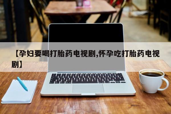 打胎药使用【孕妇要喝打胎药电视剧,怀孕吃打胎药电视剧】