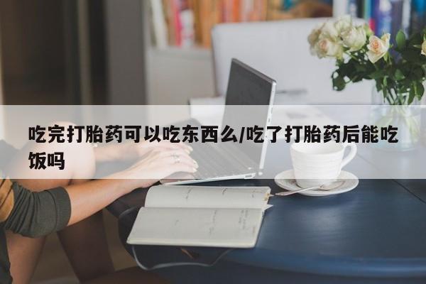 打胎药使用吃完打胎药可以吃东西么/吃了打胎药后能吃饭吗