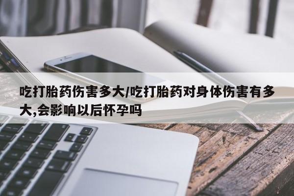 打胎药使用吃打胎药伤害多大/吃打胎药对身体伤害有多大,会影响以后怀孕吗