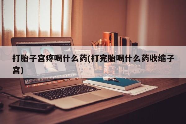 打胎药使用打胎子宫疼喝什么药(打完胎喝什么药收缩子宫)