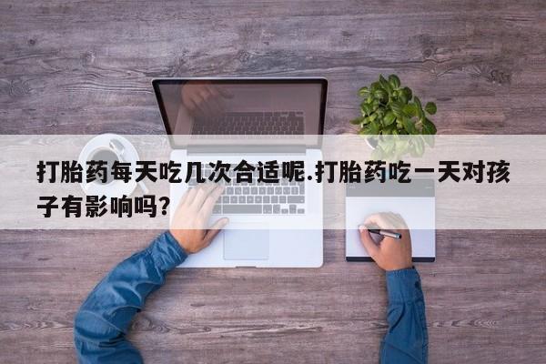 打胎药使用打胎药每天吃几次合适呢.打胎药吃一天对孩子有影响吗？
