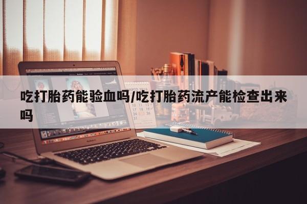打胎药使用吃打胎药能验血吗/吃打胎药流产能检查出来吗